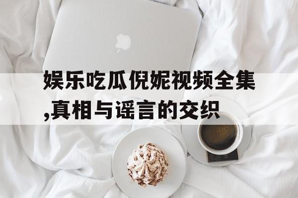 娱乐吃瓜倪妮视频全集,真相与谣言的交织
