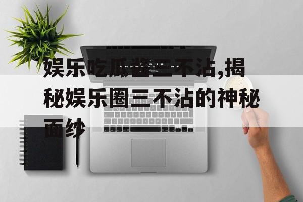 娱乐吃瓜酱三不沾,揭秘娱乐圈三不沾的神秘面纱