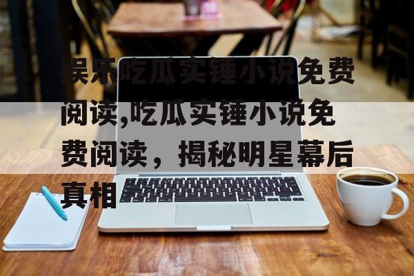 娱乐吃瓜实锤小说免费阅读,吃瓜实锤小说免费阅读，揭秘明星幕后真相