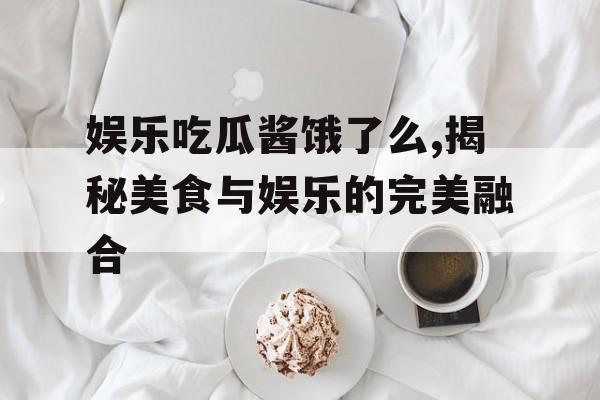 娱乐吃瓜酱饿了么,揭秘美食与娱乐的完美融合