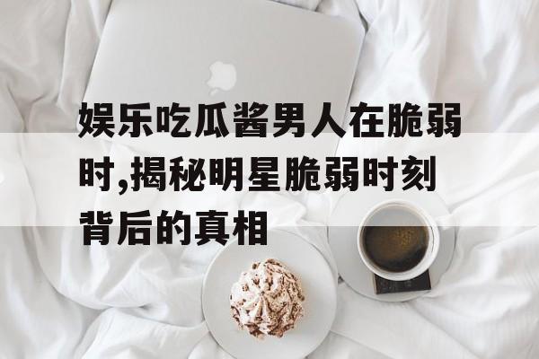 娱乐吃瓜酱男人在脆弱时,揭秘明星脆弱时刻背后的真相