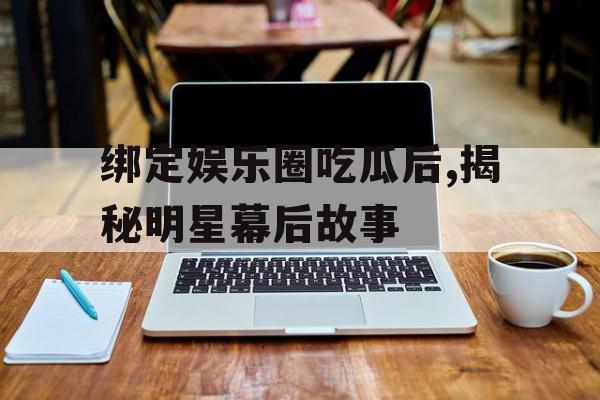 绑定娱乐圈吃瓜后,揭秘明星幕后故事