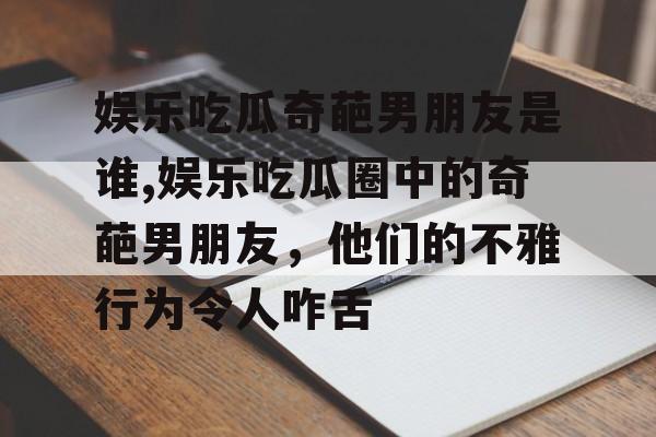 娱乐吃瓜奇葩男朋友是谁,娱乐吃瓜圈中的奇葩男朋友，他们的不雅行为令人咋舌