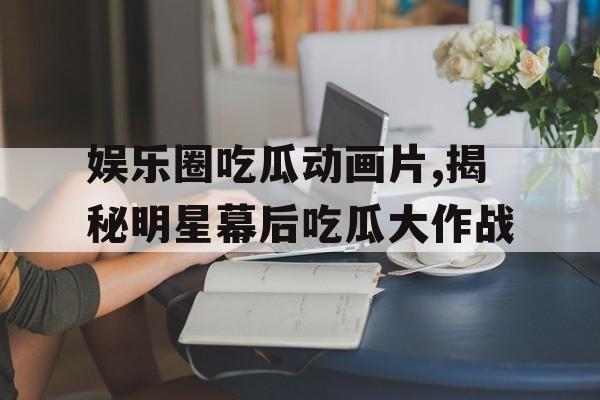 娱乐圈吃瓜动画片,揭秘明星幕后吃瓜大作战