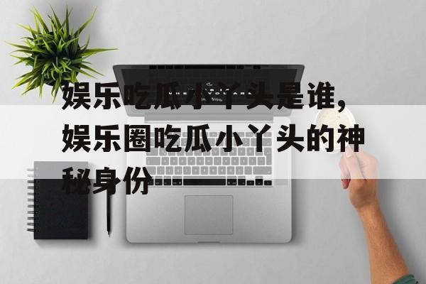 娱乐吃瓜小丫头是谁,娱乐圈吃瓜小丫头的神秘身份