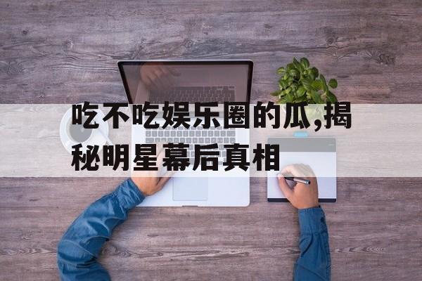 吃不吃娱乐圈的瓜,揭秘明星幕后真相