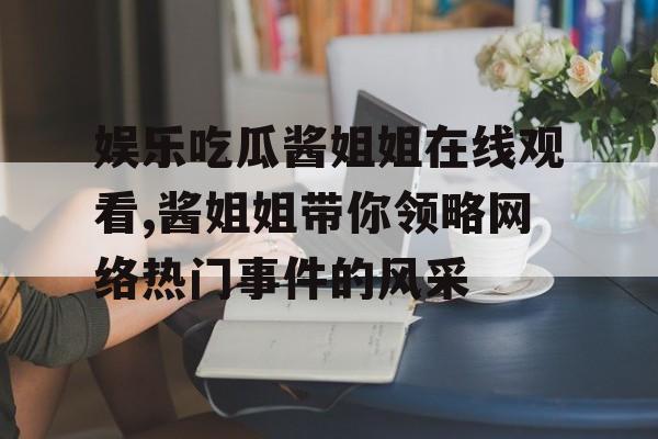 娱乐吃瓜酱姐姐在线观看,酱姐姐带你领略网络热门事件的风采