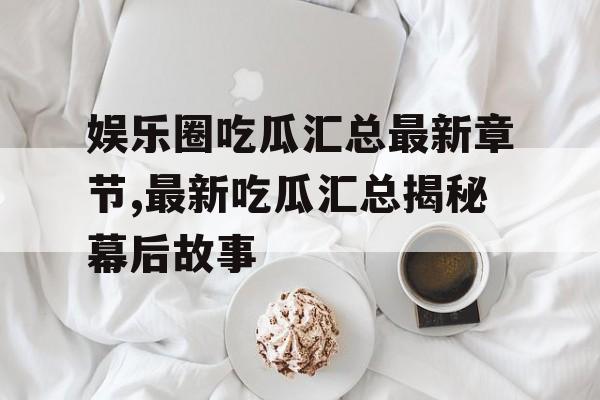 娱乐圈吃瓜汇总最新章节,最新吃瓜汇总揭秘幕后故事