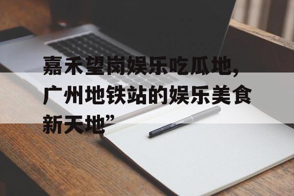 嘉禾望岗娱乐吃瓜地,广州地铁站的娱乐美食新天地”