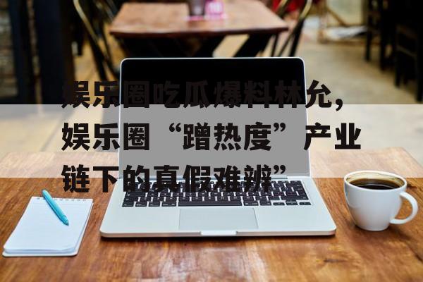 娱乐圈吃瓜爆料林允,娱乐圈“蹭热度”产业链下的真假难辨”
