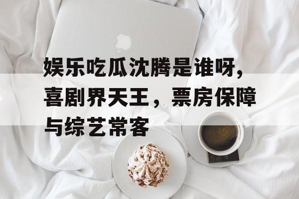 娱乐吃瓜沈腾是谁呀,喜剧界天王，票房保障与综艺常客