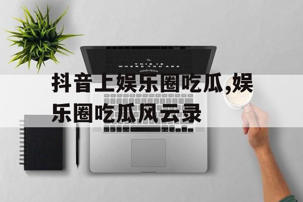 抖音上娱乐圈吃瓜,娱乐圈吃瓜风云录