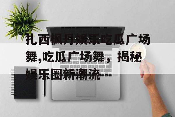 扎西枫丹娱乐吃瓜广场舞,吃瓜广场舞，揭秘娱乐圈新潮流