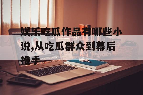 娱乐吃瓜作品有哪些小说,从吃瓜群众到幕后推手