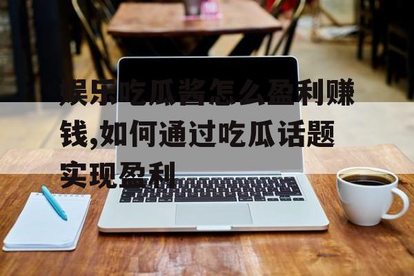 娱乐吃瓜酱怎么盈利赚钱,如何通过吃瓜话题实现盈利