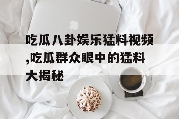 吃瓜八卦娱乐猛料视频,吃瓜群众眼中的猛料大揭秘