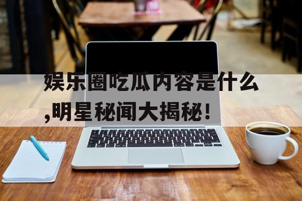 娱乐圈吃瓜内容是什么,明星秘闻大揭秘！