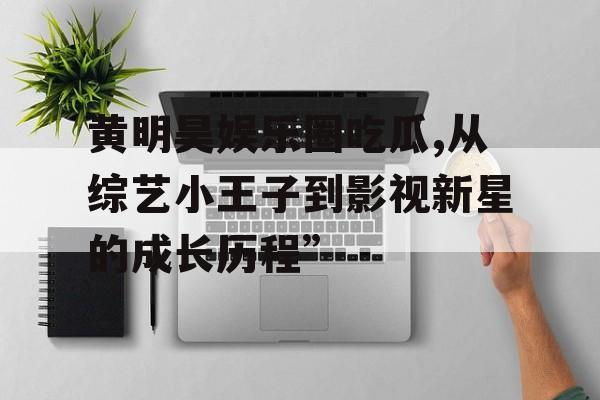 黄明昊娱乐圈吃瓜,从综艺小王子到影视新星的成长历程”