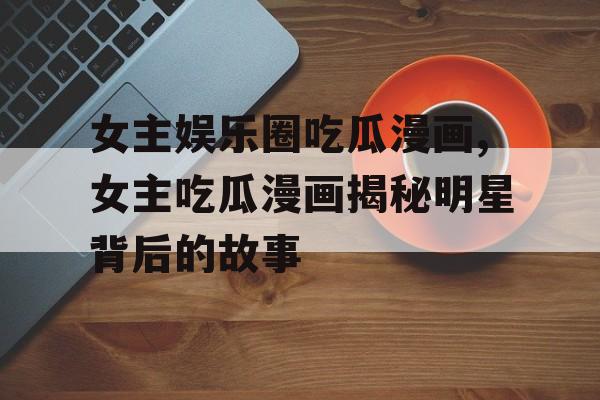 女主娱乐圈吃瓜漫画,女主吃瓜漫画揭秘明星背后的故事 女主娱乐圈吃瓜漫画,女主吃瓜漫画揭秘明星背后的故事