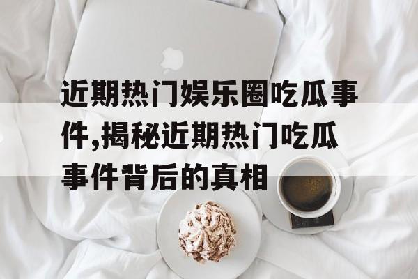 近期热门娱乐圈吃瓜事件,揭秘近期热门吃瓜事件背后的真相