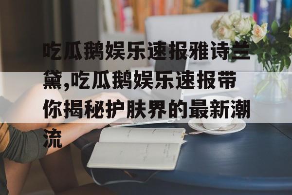 吃瓜鹅娱乐速报雅诗兰黛,吃瓜鹅娱乐速报带你揭秘护肤界的最新潮流