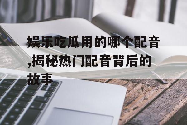 娱乐吃瓜用的哪个配音,揭秘热门配音背后的故事