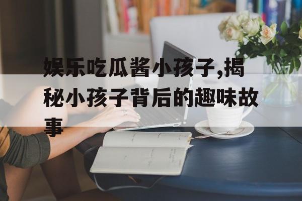 娱乐吃瓜酱小孩子,揭秘小孩子背后的趣味故事 娱乐吃瓜酱小孩子,揭秘小孩子背后的趣味故事