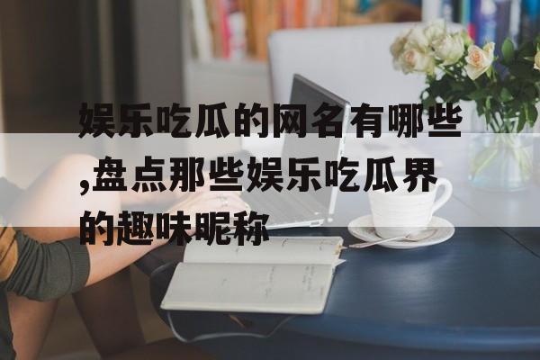 娱乐吃瓜的网名有哪些,盘点那些娱乐吃瓜界的趣味昵称