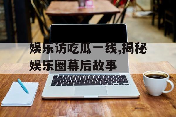 娱乐访吃瓜一线,揭秘娱乐圈幕后故事