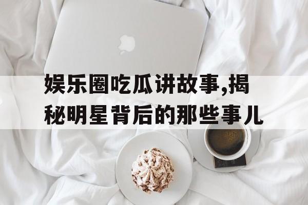 娱乐圈吃瓜讲故事,揭秘明星背后的那些事儿