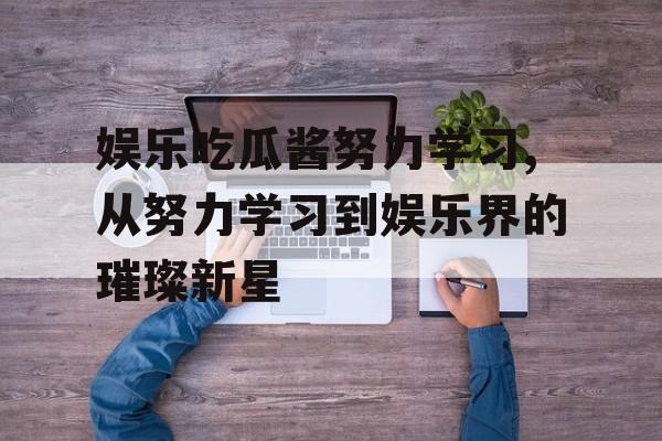 娱乐吃瓜酱努力学习,从努力学习到娱乐界的璀璨新星