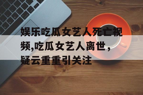 娱乐吃瓜女艺人死亡视频,吃瓜女艺人离世，疑云重重引关注