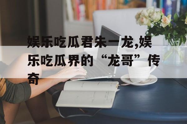 娱乐吃瓜君朱一龙,娱乐吃瓜界的“龙哥”传奇