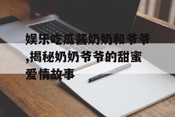 娱乐吃瓜酱奶奶和爷爷,揭秘奶奶爷爷的甜蜜爱情故事