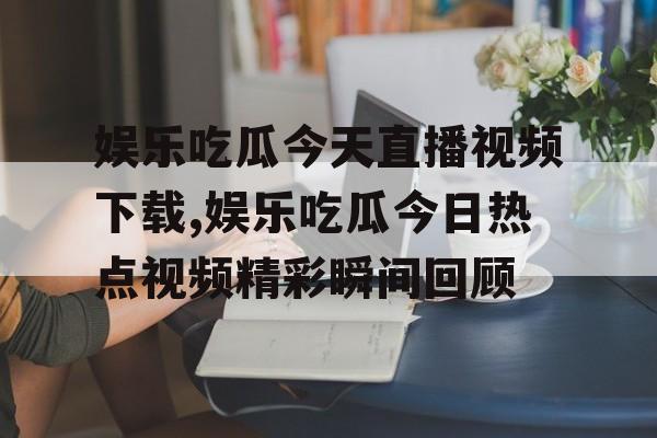 娱乐吃瓜今天直播视频下载,娱乐吃瓜今日热点视频精彩瞬间回顾