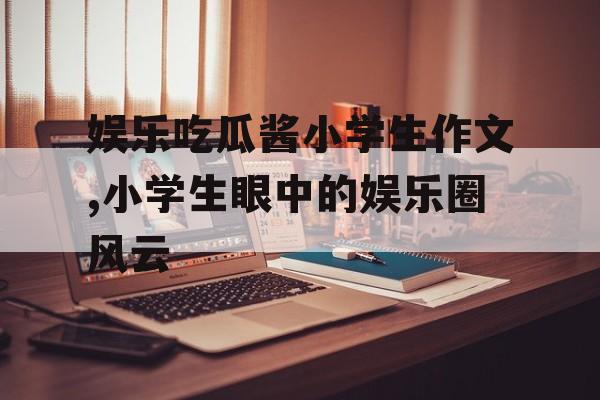 娱乐吃瓜酱小学生作文,小学生眼中的娱乐圈风云